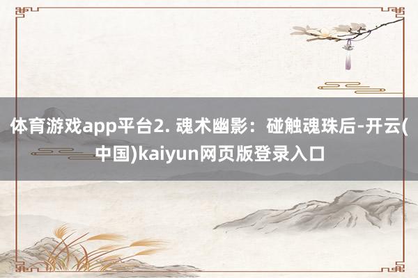体育游戏app平台2. 魂术幽影：碰触魂珠后-开云(中国)kaiyun网页版登录入口