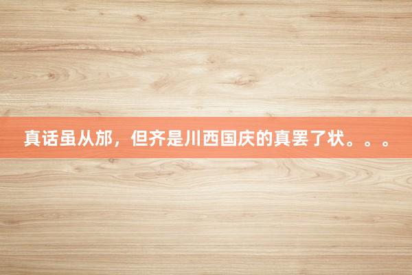 真话虽从邡,但齐是川西国庆的真罢了状。。。