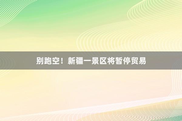 别跑空！新疆一景区将暂停贸易