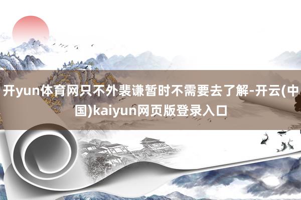 开yun体育网只不外裴谦暂时不需要去了解-开云(中国)kaiyun网页版登录入口
