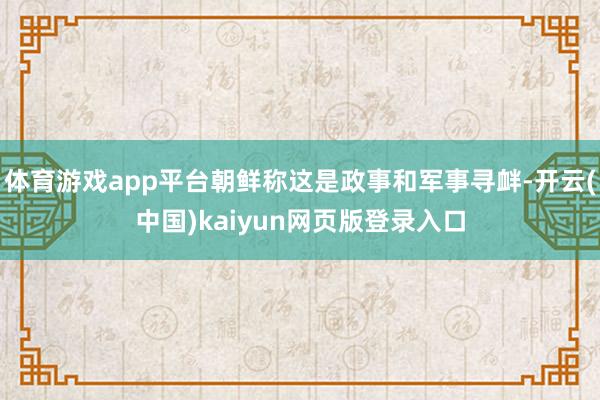 体育游戏app平台朝鲜称这是政事和军事寻衅-开云(中国)kaiyun网页版登录入口