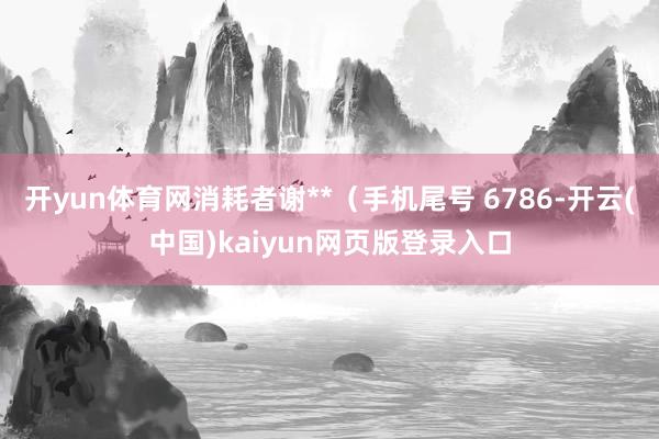 开yun体育网消耗者谢**（手机尾号 6786-开云(中国)kaiyun网页版登录入口