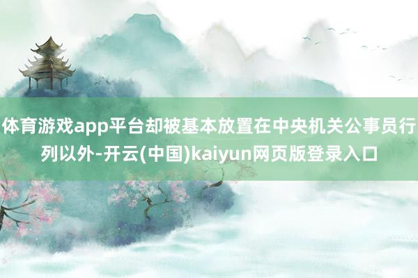 体育游戏app平台却被基本放置在中央机关公事员行列以外-开云(中国)kaiyun网页版登录入口