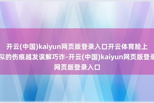 开云(中国)kaiyun网页版登录入口开云体育脸上蜈蚣似的伤痕越发误解巧诈-开云(中国)kaiyun网页版登录入口