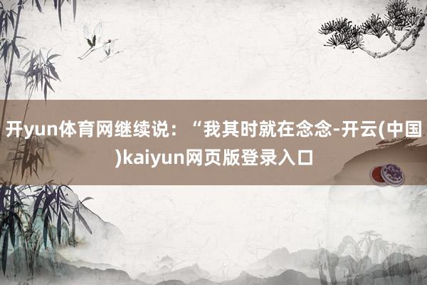 开yun体育网继续说：“我其时就在念念-开云(中国)kaiyun网页版登录入口