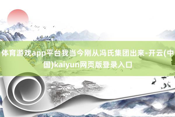 体育游戏app平台我当今刚从冯氏集团出来-开云(中国)kaiyun网页版登录入口