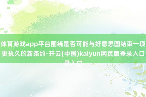 体育游戏app平台围绕是否可能与好意思国结束一项更执久的新条约-开云(中国)kaiyun网页版登录入口