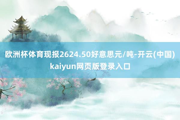 欧洲杯体育现报2624.50好意思元/吨-开云(中国)kaiyun网页版登录入口