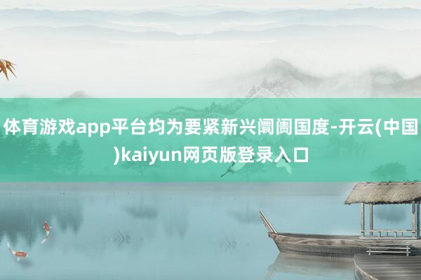 体育游戏app平台均为要紧新兴阛阓国度-开云(中国)kaiyun网页版登录入口