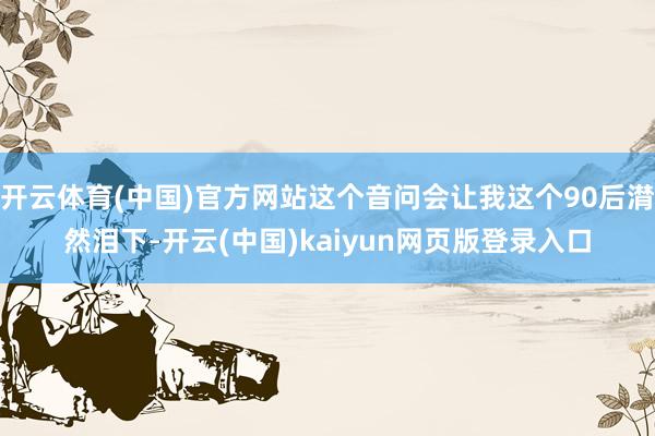 开云体育(中国)官方网站这个音问会让我这个90后潸然泪下-开云(中国)kaiyun网页版登录入口
