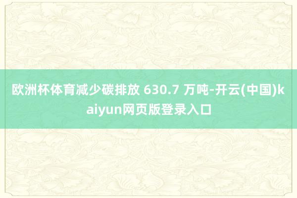 欧洲杯体育减少碳排放 630.7 万吨-开云(中国)kaiyun网页版登录入口