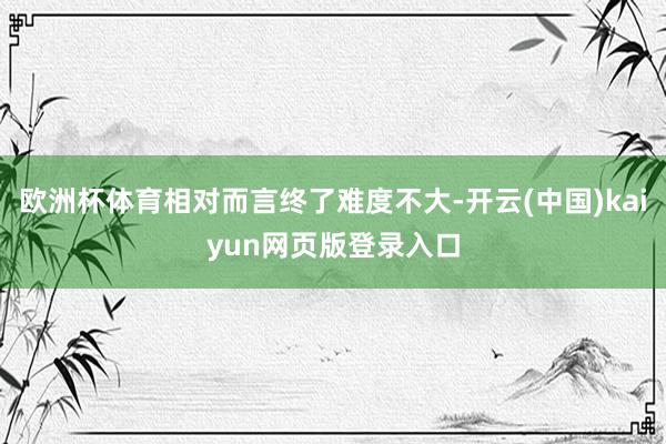 欧洲杯体育相对而言终了难度不大-开云(中国)kaiyun网页版登录入口