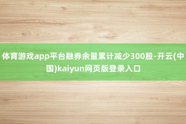 体育游戏app平台融券余量累计减少300股-开云(中国)kaiyun网页版登录入口