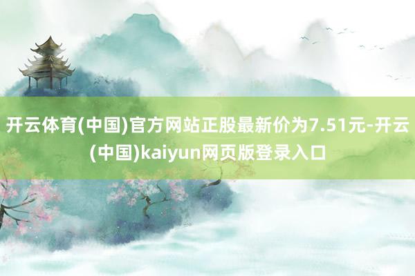 开云体育(中国)官方网站正股最新价为7.51元-开云(中国)kaiyun网页版登录入口