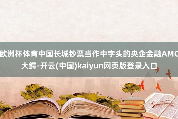 欧洲杯体育中国长城钞票当作中字头的央企金融AMC大鳄-开云(中国)kaiyun网页版登录入口