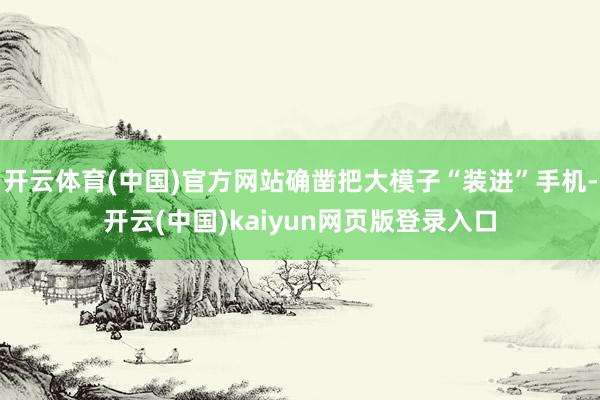 开云体育(中国)官方网站确凿把大模子“装进”手机-开云(中国)kaiyun网页版登录入口