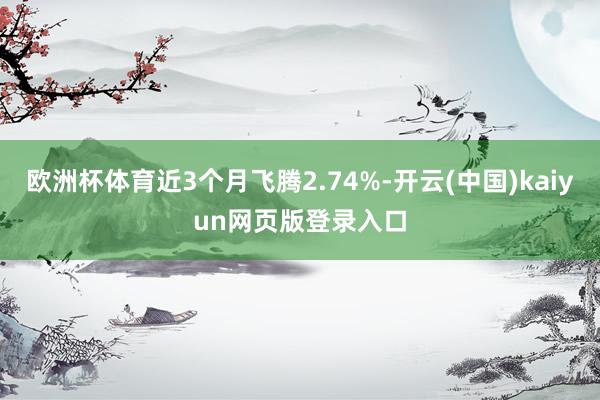 欧洲杯体育近3个月飞腾2.74%-开云(中国)kaiyun网页版登录入口