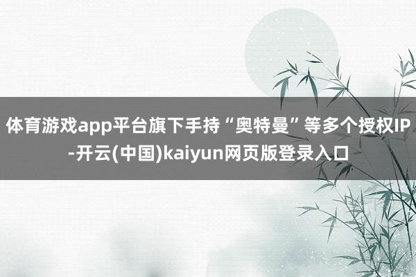 体育游戏app平台旗下手持“奥特曼”等多个授权IP-开云(中国)kaiyun网页版登录入口