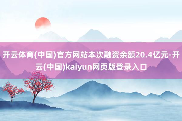 开云体育(中国)官方网站本次融资余额20.4亿元-开云(中国)kaiyun网页版登录入口
