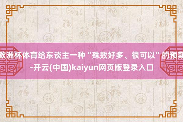 欧洲杯体育给东谈主一种“殊效好多、很可以”的预期-开云(中国)kaiyun网页版登录入口