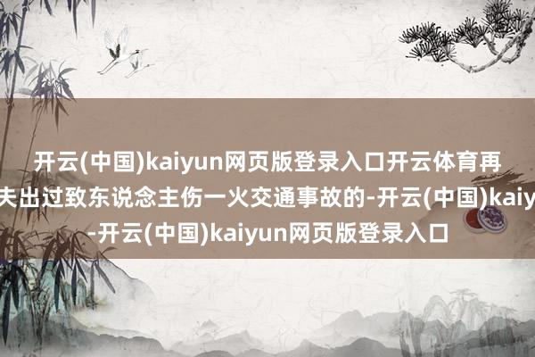 开云(中国)kaiyun网页版登录入口开云体育再说说车辆在免检工夫出过致东说念主伤一火交通事故的-开云(中国)kaiyun网页版登录入口