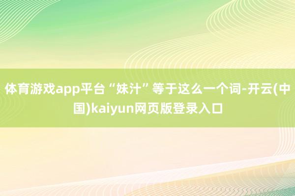 体育游戏app平台“妹汁”等于这么一个词-开云(中国)kaiyun网页版登录入口