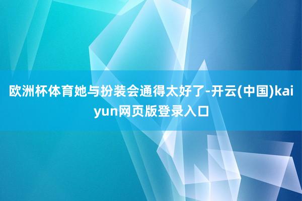 欧洲杯体育她与扮装会通得太好了-开云(中国)kaiyun网页版登录入口