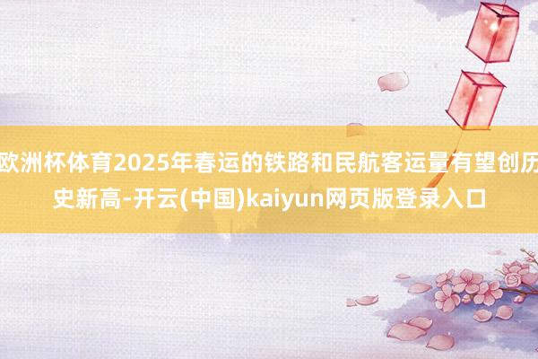 欧洲杯体育2025年春运的铁路和民航客运量有望创历史新高-开云(中国)kaiyun网页版登录入口