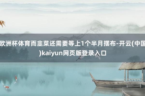 欧洲杯体育而韭菜还需要等上1个半月摆布-开云(中国)kaiyun网页版登录入口