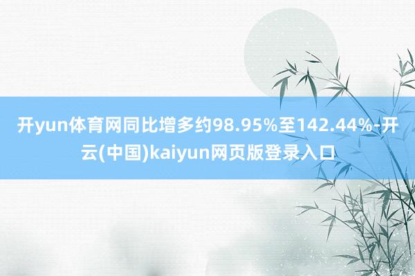 开yun体育网同比增多约98.95%至142.44%-开云(中国)kaiyun网页版登录入口