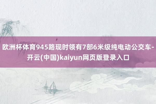 欧洲杯体育945路现时领有7部6米级纯电动公交车-开云(中国)kaiyun网页版登录入口
