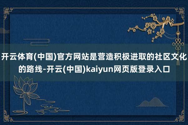 开云体育(中国)官方网站是营造积极进取的社区文化的路线-开云(中国)kaiyun网页版登录入口