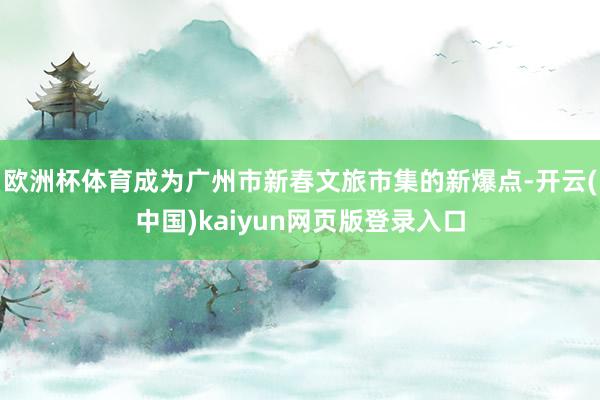 欧洲杯体育成为广州市新春文旅市集的新爆点-开云(中国)kaiyun网页版登录入口