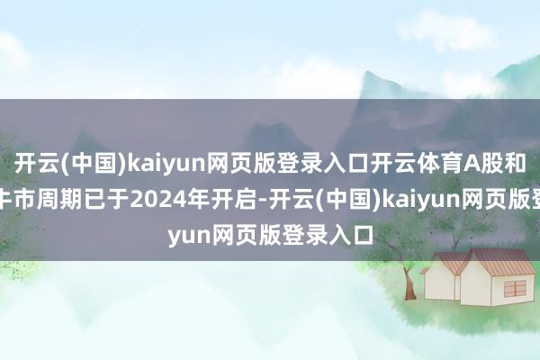 开云(中国)kaiyun网页版登录入口开云体育A股和港股的牛市周期已于2024年开启-开云(中国)kaiyun网页版登录入口