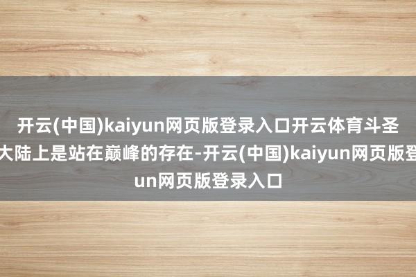 开云(中国)kaiyun网页版登录入口开云体育斗圣在斗气大陆上是站在巅峰的存在-开云(中国)kaiyun网页版登录入口