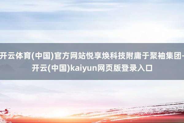 开云体育(中国)官方网站悦享焕科技附庸于聚袖集团-开云(中国)kaiyun网页版登录入口