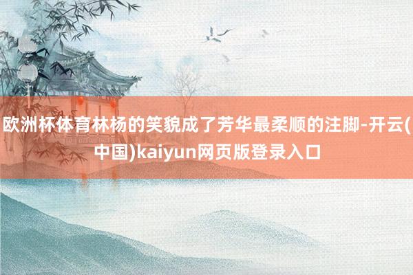 欧洲杯体育林杨的笑貌成了芳华最柔顺的注脚-开云(中国)kaiyun网页版登录入口
