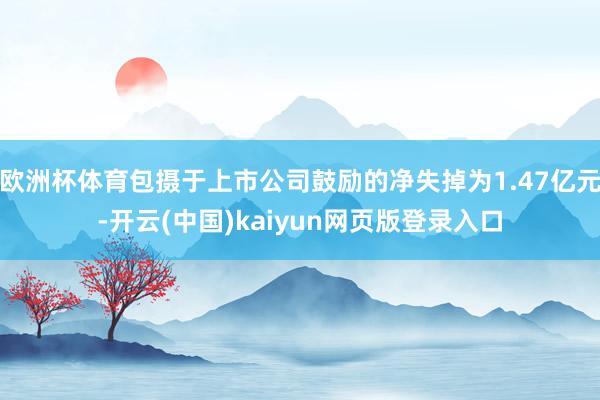 欧洲杯体育包摄于上市公司鼓励的净失掉为1.47亿元-开云(中国)kaiyun网页版登录入口