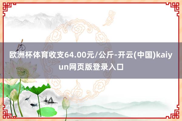 欧洲杯体育收支64.00元/公斤-开云(中国)kaiyun网页版登录入口