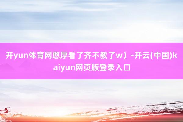 开yun体育网憨厚看了齐不教了w）-开云(中国)kaiyun网页版登录入口
