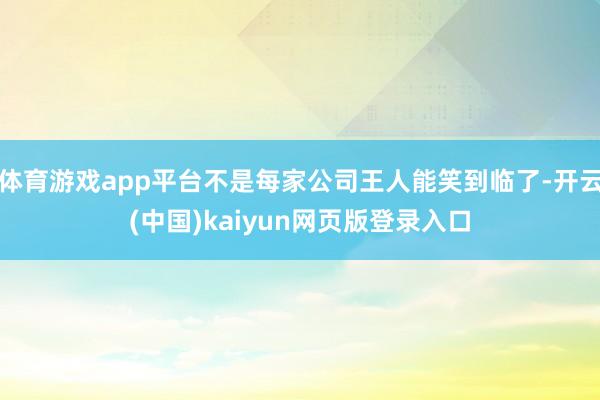 体育游戏app平台不是每家公司王人能笑到临了-开云(中国)kaiyun网页版登录入口