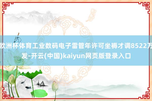 欧洲杯体育工业数码电子雷管年许可坐褥才调8522万发-开云(中国)kaiyun网页版登录入口