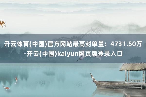 开云体育(中国)官方网站最高封单量：4731.50万-开云(中国)kaiyun网页版登录入口