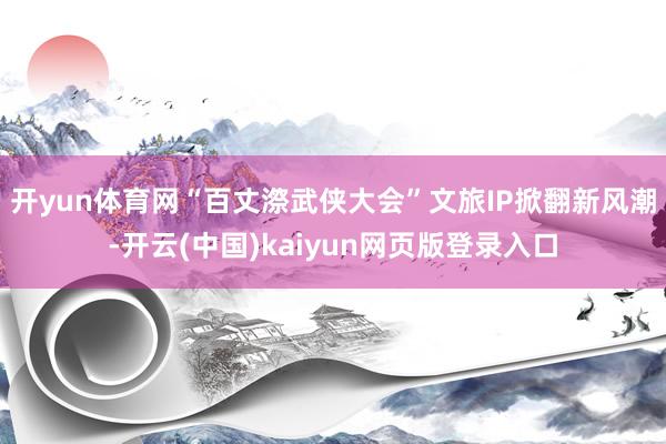开yun体育网“百丈漈武侠大会”文旅IP掀翻新风潮-开云(中国)kaiyun网页版登录入口