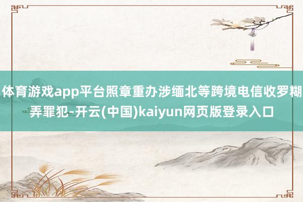 体育游戏app平台照章重办涉缅北等跨境电信收罗糊弄罪犯-开云(中国)kaiyun网页版登录入口