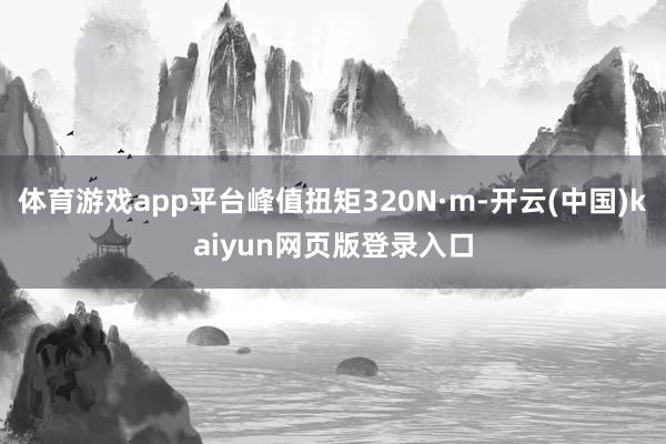 体育游戏app平台峰值扭矩320N·m-开云(中国)kaiyun网页版登录入口