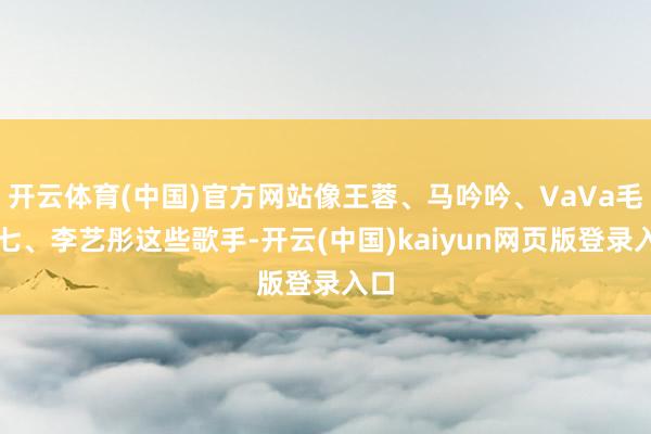 开云体育(中国)官方网站像王蓉、马吟吟、VaVa毛衍七、李艺彤这些歌手-开云(中国)kaiyun网页版登录入口