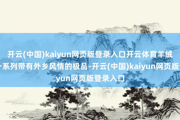开云(中国)kaiyun网页版登录入口开云体育羊绒披肩等一系列带有外乡风情的极品-开云(中国)kaiyun网页版登录入口