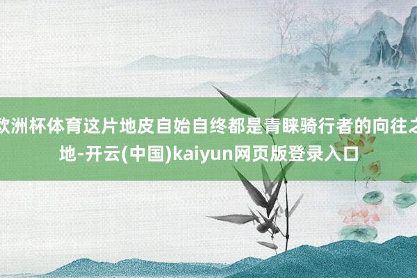 欧洲杯体育这片地皮自始自终都是青睐骑行者的向往之地-开云(中国)kaiyun网页版登录入口