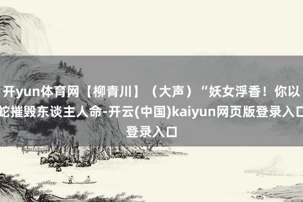 开yun体育网【柳青川】（大声）“妖女浮香！你以蛇摧毁东谈主人命-开云(中国)kaiyun网页版登录入口